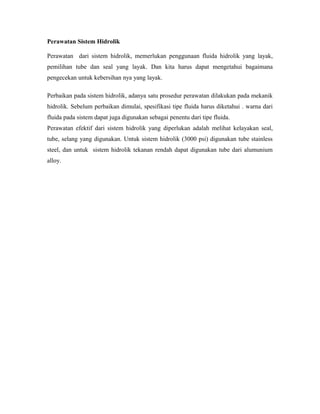 Perawatan Sistem Hidrolik
Perawatan dari sistem hidrolik, memerlukan penggunaan fluida hidrolik yang layak,
pemilihan tube dan seal yang layak. Dan kita harus dapat mengetahui bagaimana
pengecekan untuk kebersihan nya yang layak.
Perbaikan pada sistem hidrolik, adanya satu prosedur perawatan dilakukan pada mekanik
hidrolik. Sebelum perbaikan dimulai, spesifikasi tipe fluida harus diketahui . warna dari
fluida pada sistem dapat juga digunakan sebagai penentu dari tipe fluida.
Perawatan efektif dari sistem hidrolik yang diperlukan adalah melihat kelayakan seal,
tube, selang yang digunakan. Untuk sistem hidrolik (3000 psi) digunakan tube stainless
steel, dan untuk sistem hidrolik tekanan rendah dapat digunakan tube dari alumunium
alloy.

 