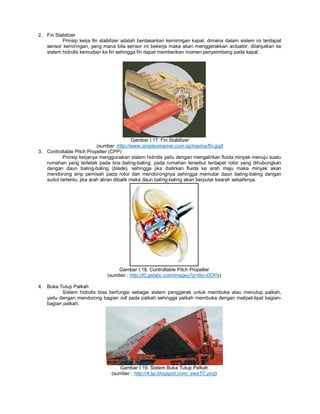 2. Fin Stabilizer
Prinsip kerja fin stabilizer adalah berdasarkan kemiringan kapal, dimana dalam sistem ini terdapat
sensor kemiringan, yang mana bila sensor ini bekerja maka akan menggerakkan actuator, dilanjutkan ke
sistem hidrolis kemudian ke fin sehingga fin dapat memberikan momen penyeimbang pada kapal.
Gambar I.17. Fin Stabilizer
(sumber :http://www.simplexmarine.com.sg/marine/fin.jpg)
3. Controllable Pitch Propeller (CPP)
Prinsip kerjanya menggunakan sistem hidrolis yaitu dengan mengalirkan fluida minyak menuju suatu
rumahan yang terletak pada bos baling-baling, pada rumahan tersebut terdapat rotor yang dihubungkan
dengan daun baling-baling (blade), sehingga jika dialirkan fluida ke arah maju maka minyak akan
mendorong sirip pemisah pada rotor dan mendorongnya sehingga memutar daun baling-baling dengan
sudut tertentu, jika arah aliran dibalik maka daun baling-baling akan berputar kearah sebaliknya.
Gambar I.18. Controllable Pitch Propeller
(sumber : http://t0.gstatic.com/images?q=tbn-l0DPs)
4. Buka Tutup Palkah
Sistem hidrolis bisa berfungsi sebagai sistem penggerak untuk membuka atau menutup palkah,
yaitu dengan mendorong bagian roll pada palkah sehingga palkah membuka dengan melipat-lipat bagian-
bagian palkah.
Gambar I.19. Sistem Buka Tutup Palkah
(sumber : http://4.bp.blogspot.com/_ewzTC.png)
 