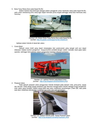 5. Buka Tutup Ramp Door pada Kapal Ro-Ro
Sistem hidrolis bisa berfungsi sebagai sistem penggerak untuk membuka ramp pada kapal Ro-Ro,
yaitu untuk mendorong pintu ramp agar dapat memutar poros engsel sehingga ramp bisa membuka atau
menutup.
Gambar I.20. Sistem Buka Tutup Ramp Door pada Kapal Ro-Ro
(sumber :http://t2.gstatic.com/images?q=tbn:ANd9GcS)
Aplikasi sistem hidrolis di darat dan udara :
1. Crane Mobil
Sebuah crane mobil yang dapat menjangkau dari posisi-posisi yang sangat sulit pun dapat
dilakukan melalui kontrol pengemudi maupuncontrol portable dengan sistem otomatic level pada kabin
operator, sehingga memudahkan dalam pengecekan keadaan dibawah jembatan.
Gambar I.21. Aplikasi Hidrolis pada Mobil Crane
(sumber : http://3.bp.blogspot.com/DSC00504.JPG)
2. Pesawat Udara
Pada sebuah pesawat udara penggunaan hidrolis terdapat pada damper roda, pintu-pintu, sayap
dan lain-lain. Pada wings (sayap pesawat) juga dikontrol menggunakan hidrolis sebagai fungsi pengaturan
arah udara yang mengalir melalui sayap pada saat akan melakukan penerbangan (Take Off) atau pada
saat akan melakukan pendaratan (Landing) juga pada roda saat pendaratan.
Gambar I.22. Aplikasi Hidrolis pada Sayap Pesawat Udara
(sumber : http://2.bp.blogspot.com/wing+hydraulic.JPG)
 