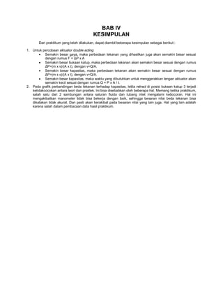 BAB IV
KESIMPULAN
Dari praktikum yang telah dilakukan, dapat diambil beberapa kesimpulan sebagai berikut :
1. Untuk percobaan aktuator double acting
 Semakin besar gaya, maka perbedaan tekanan yang dihasilkan juga akan semakin besar sesuai
dengan rumus F = ΔP x A
 Semakin besar bukaan katup, maka perbedaan tekanan akan semakin besar sesuai dengan rumus
ΔP=(m x v)/(A x t), dengan v=Q/A.
 Semakin besar kapasitas, maka perbedaan tekanan akan semakin besar sesuai dengan rumus
ΔP=(m x v)/(A x t), dengan v=Q/A.
 Semakin besar kapasitas, maka waktu yang dibutuhkan untuk menggerakkan lengan aktuator akan
semakin kecil sesuai dengan rumus Q = P x A / t.
2. Pada grafik perbandingan beda tekanan terhadap kapasitas, letila retract di posisi bukaan katup 3 terjadi
ketidakcocokan antara teori dan praktek. Ini bisa disebabkan oleh beberapa hal. Memang ketika praktikum,
salah satu dari 2 sambungan antara saluran fluida dan lubang inlet mengalami kebocoran. Hal ini
mengakibatkan manometer tidak bisa bekerja dengan baik, sehingga besaran nilai beda tekanan bisa
dikatakan tidak akurat. Dan pasti akan berakibat pada besaran nilai yang lain juga. Hal yang lain adalah
karena salah dalam pembacaan data hasil praktikum.
 