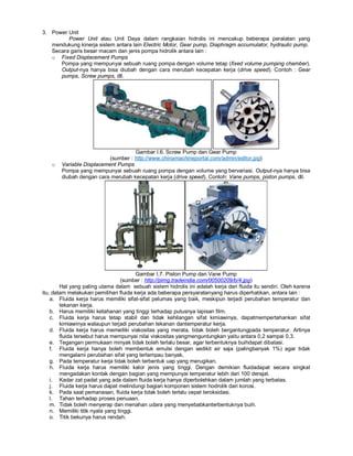 3. Power Unit
Power Unit atau Unit Daya dalam rangkaian hidrolis ini mencakup beberapa peralatan yang
mendukung kinerja sistem antara lain Electric Motor, Gear pump, Diaphragm accumulator, hydraulic pump.
Secara garis besar macam dan jenis pompa hidrolik antara lain :
o Fixed Displacement Pumps
Pompa yang mempunyai sebuah ruang pompa dengan volume tetap (fixed volume pumping chamber).
Output-nya hanya bisa diubah dengan cara merubah kecepatan kerja (drive speed). Contoh : Gear
pumps, Screw pumps, dll.
Gambar I.6. Screw Pump dan Gear Pump
(sumber : http://www.chinamachineportal.com/admin/editor.jpg)
o Variable Displacement Pumps
Pompa yang mempunyai sebuah ruang pompa dengan volume yang bervariasi. Output-nya hanya bisa
diubah dengan cara merubah kecepatan kerja (drive speed). Contoh: Vane pumps, piston pumps, dll.
Gambar I.7. Piston Pump dan Vane Pump
(sumber : http://pimg.tradeindia.com/00500209/b/4.jpg)
Hal yang paling utama dalam sebuah sistem hidrolis ini adalah kerja dari fluida itu sendiri. Oleh karena
itu, dalam melakukan pemilihan fluida kerja ada beberapa persyaratanyang harus diperhatikan, antara lain :
a. Fluida kerja harus memiliki sifat-sifat pelumas yang baik, meskipun terjadi perubahan temperatur dan
tekanan kerja.
b. Harus memiliki ketahanan yang tinggi terhadap putusnya lapisan film.
c. Fluida kerja harus tetap stabil dan tidak kehilangan sifat kimiawinya, dapatmempertahankan sifat
kimiawinya walaupun terjadi perubahan tekanan dantemperatur kerja.
d. Fluida kerja harus memeiliki viskositas yang merata, tidak boleh bergantungpada temperatur. Artinya
fluida tersebut harus mempunyai nilai viskositas yangmenguntungkan yaitu antara 0,2 sampai 0,3.
e. Tegangan permukaan minyak tidak boleh terlalu besar, agar terbentuknya buihdapat dibatasi.
f. Fluida kerja hanya boleh membentuk emulsi dengan sedikit air saja (palingbanyak 1%) agar tidak
mengalami perubahan sifat yang terlampau banyak.
g. Pada temperatur kerja tidak boleh terbentuk uap yang merugikan.
h. Fluida kerja harus memiliki kalor jenis yang tinggi. Dengan demikian fluidadapat secara singkat
mengadakan kontak dengan bagian yang mempunyai temperatur lebih dari 100 derajat.
i. Kadar zat padat yang ada dalam fluida kerja hanya diperbolehkan dalam jumlah yang terbatas.
j. Fluida kerja harus dapat melindungi bagian komponen sistem hodrolik dari korosi.
k. Pada saat pemanasan, fluida kerja tidak boleh terlalu cepat teroksidasi.
l. Tahan terhadap proses penuaan.
m. Tidak boleh menyerap dan menahan udara yang menyebabkanterbentuknya buih.
n. Memiliki titik nyala yang tinggi.
o. Titik bekunya harus rendah.
 