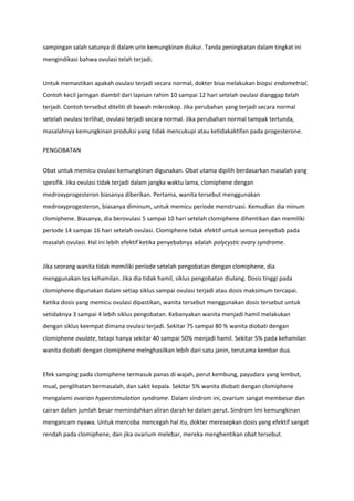 sampingan salah satunya di dalam urin kemungkinan diukur. Tanda peningkatan dalam tingkat ini
mengindikasi bahwa ovulasi telah terjadi.
Untuk memastikan apakah ovulasi terjadi secara normal, dokter bisa melakukan biopsi endometrial.
Contoh kecil jaringan diambil dari lapisan rahim 10 sampai 12 hari setelah ovulasi dianggap telah
terjadi. Contoh tersebut diteliti di bawah mikroskop. Jika perubahan yang terjadi secara normal
setelah ovulasi terlihat, ovulasi terjadi secara normal. Jika perubahan normal tampak tertunda,
masalahnya kemungkinan produksi yang tidak mencukupi atau ketidakaktifan pada progesterone.
PENGOBATAN
Obat untuk memicu ovulasi kemungkinan digunakan. Obat utama dipilih berdasarkan masalah yang
spesifik. Jika ovulasi tidak terjadi dalam jangka waktu lama, clomiphene dengan
medroxyprogesteron biasanya diberikan. Pertama, wanita tersebut menggunakan
medroxyprogesteron, biasanya diminum, untuk memicu periode menstruasi. Kemudian dia minum
clomiphene. Biasanya, dia berovulasi 5 sampai 10 hari setelah clomiphene dihentikan dan memiliki
periode 14 sampai 16 hari setelah ovulasi. Clomiphene tidak efektif untuk semua penyebab pada
masalah ovulasi. Hal ini lebih efektif ketika penyebabnya adalah polycystic ovary syndrome.
Jika seorang wanita tidak memiliki periode setelah pengobatan dengan clomiphene, dia
menggunakan tes kehamilan. Jika dia tidak hamil, siklus pengobatan diulang. Dosis tinggi pada
clomiphene digunakan dalam setiap siklus sampai ovulasi terjadi atau dosis maksimum tercapai.
Ketika dosis yang memicu ovulasi dipastikan, wanita tersebut menggunakan dosis tersebut untuk
setidaknya 3 sampai 4 lebih siklus pengobatan. Kebanyakan wanita menjadi hamil melakukan
dengan siklus keempat dimana ovulasi terjadi. Sekitar 75 sampai 80 % wanita diobati dengan
clomiphene ovulate, tetapi hanya sekitar 40 sampai 50% menjadi hamil. Sekitar 5% pada kehamilan
wanita diobati dengan clomiphene melnghasilkan lebih dari satu janin, terutama kembar dua.
Efek samping pada clomiphene termasuk panas di wajah, perut kembung, payudara yang lembut,
mual, penglihatan bermasalah, dan sakit kepala. Sekitar 5% wanita diobati dengan clomiphene
mengalami ovarian hyperstimulation syndrome. Dalam sindrom ini, ovarium sangat membesar dan
cairan dalam jumlah besar memindahkan aliran darah ke dalam perut. Sindrom imi kemungkinan
mengancam nyawa. Untuk mencoba mencegah hal itu, dokter meresepkan dosis yang efektif sangat
rendah pada clomiphene, dan jika ovarium melebar, mereka menghentikan obat tersebut.
 