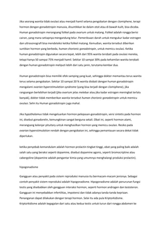 Jika seorang wanita tidak ovulasi atau menjadi hamil selama pengobatan dengan clomiphene, terapi
hormon dengan gonadotropin manusia, disuntikkan ke dalam otot atau di bawah kulit, bisa dicoba.
Human gonadotropin merangsang folikel pada ovarium untuk matang. Folikel adalah rongga berisi
cairan, yang mana setiapnya mengandung telur. Pemeriksaan darah untuk mengukur kadar estrogen
dan ultrasonografi bisa mendeteksi ketika folikel matang. Kemudian, wanita tersebut diberikan
suntikan hormon yang berbeda, human chorionic gonadotropin, untuk memicu ovulasi. Ketika
human gonadotropin digunakan secara tepat, lebih dari 95% wanita terobati pada ovulasi mereka,
tetapi hanya 50 sampai 75% menjadi hamil. Sekitar 10 sampai 30% pada kehamilan wanita terobati
dengan human gonadotropin meliputi lebih dari satu janin, terutama kembar dua.
Human gonadotropin bisa memiliki efek samping yang kuat, sehingga dokter memantau terus wanita
terus selama pengobatan. Sekitar 10 sampai 20 % wanita diobati dengan human gonadotropin
mengalami ovarian hyperstimulation syndrome (yang bisa terjadi dengan clomiphene), jika
rangsangan berlebihan terjadi (jika ovarium jelas melebar atau jika kadar estrogen meningkat terlalu
banyak), dokter tidak memberikan wanita tersebut human chorionic gonadotropin untuk memicu
ovulasi. Selin itu Human gonadotropin juga mahal.
Jika hypothalamus tidak mengeluarkan hormon pelepasan-gonadotropin, versi sintetis pada hormon
ini, disebut gonadorelin, kemungkinan sangat berguna sekali. Obat ini, seperti hormon alami,
merangsang kelenjar pituitary untuk menghasilkan hormon yang memicu ovulasi. Resiko pada
ovarian hyperstimulation rendah dengan pengobatan ini, sehingga pemantauan secara dekat tidak
diperlukan.
ketika penyebab kemandulam adalah hormon prolactin tingkat tinggi, obat yang paling baik adalah
salah satu yang beraksi seperti dopamine, disebut dopamine agonis, seperti bromocriptine atau
cabergoline (dopamine adalah pengantar kimia yang umumnya menghalangi produksi prolactin).
hipogonadisme
Gangguan atau penyakit pada sistem reproduksi manusia itu bermacam-macam jenisnya. Sebagai
contoh penyakit sistem reproduksi adalah hipogonadisme. Hipogonadisme adalah penurunan fungsi
testis yang disebabkan oleh gangguan interaksi hormon, seperti hormon androgen dan testoteron.
Gangguan ini menyebabkan infertilitas, impotensi dan tidak adanya tanda-tanda kepriaan.
Penanganan dapat dilakukan dengan terapi hormon. Selai itu ada pula Kriptorkidisme.
Kriptorkidisme adalah kegagalan dari satu atau kedua testis untuk turun dari rongga abdomen ke
 