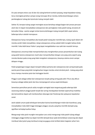 Di suatu tempat antara usia 16 dan 18, tulang berhenti tumbuh panjang, tetapi kepadatan tulang
terus meningkat perlahan sampai orang mencapai 20-an mereka, ketika keseimbangan antara
pembongkaran tulang dan konstruksi tulang menjadi stabil.
Sekitar 35, keropos tulang sangat meningkat secara bertahap sebagai bagian dari proses penuaan
alami dan ini dapat menyebabkan osteoporosis dan peningkatan risiko patah tulang, terutama di
kemudian hidup - wanita sangat rentan karena kehilangan tulang menjadi lebih cepat selama
beberapa tahun setelah menopause .
Osteoporosis hanya menyakitkan jika terjadi patah tulang dan memiliki tipis, tulang rapuh dalam diri
mereka sendiri tidak menyakitkan, tetapi osteoporosis artinya adalah lebih mungkin bahwa Anda
memiliki 'risiko lebih besar fraktur' yang dapat mengakibatkan rasa sakit dan masalah lainnya.
Osteoporosis umumnya tidak memperlambat atau menghentikan proses penyembuhan dan tulang
yang patah karena osteoporosis masih akan menyembuhkan dengan cara yang sama seperti yang
mereka lakukan pada orang yang tidak mengalami osteoporosis, biasanya selama enam sampai
delapan minggu.
Patah pergelangan tangan dapat menjadi indikasi pertama dari osteoporosis dan sering terjadi pada
wanita paruh baya yang telah mengeluarkan lengan mereka untuk istirahat jatuh - tulang yang sehat
harus mampu menahan jatuh dari ketinggian berdiri.
Pinggul rusak sebagai akibat dari osteoporosis terjadi paling sering pada akhir 70-an atau 80-an
biasanya sebagai akibat jatuh dan bisa mempengaruhi semua aspek kehidupan.
Sementara pemulihan penuh selalu mungkin seringkali akan tergantung pada seberapa baik
seseorang sebelum pinggul patah terjadi dan sering mendapatkan kembali sepenuhnya mobilitas
dan kemandirian dapat sulit membutuhkan dukungan dari fisioterapi dan pelayanan kepedulian
sosial.
Jatuh adalah umum pada kehidupan kemudian karena keseimbangan miskin dan koordinasi, yang
menyebabkan risiko lebih tinggi melanggar pinggul, sesuatu yang bisa memiliki dampak yang
signifikan terhadap kualitas hidup.
Mengurangi risiko jatuh mungkin merupakan cara untuk mengurangi risiko patah tulang sebagai
melanggar pinggul ketika tua dapat memiliki dampak besar pada kemerdekaan seseorang dan dapat
membuat takut jatuh yang membuat orang tua gugup untuk terlibat dalam kegiatan sehari-hari.
 