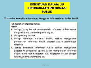 anggraiayu
KETENTUAN DALAM UU
KETERBUKAAN INFORMASI
PUBLIK
 Hak dan Kewajiban Pemohon, Pengguna Informasi dan Badan Publik
Hak Pemohon Informasi Publik
Pasal 4
1. Setiap Orang berhak memperoleh Informasi Publik sesuai
dengan ketentuan Undang-Undang ini.
2. Setiap Orang berhak.
3. Setiap Pemohon Informasi Publik berhak mengajukan
permintaan Informasi Publik disertai alasan permintaan
tersebut.
4. Setiap Pemohon Informasi Publik berhak mengajukan
gugatan ke pengadilan apabila dalam memperoleh Informasi
Publik mendapat hambatan atau kegagalan sesuai dengan
ketentuan UndangUndang ini.
 