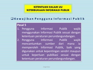 anggraiayu
KETENTUAN DALAM UU
KETERBUKAAN INFORMASI PUBLIK
 K e w a j i b a n P e n g g u n a I n f o r m a s i P u b l i k
Pasal 5
1. Pengguna Informasi Publik wajib
menggunakan Informasi Publik sesuai dengan
ketentuan peraturan perundangundangan.
2. Pengguna Informasi Publik wajib
mencantumkan sumber dari mana ia
memperoleh Informasi Publik, baik yang
digunakan untuk kepentingan sendiri maupun
untuk keperluan publikasi sesuai dengan
ketentuan peraturan perundangundangan.
 