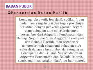 anggraiayu
Lembaga eksekutif, legislatif, yudikatif, dan
badan lain yang fungsi dan tugas pokoknya
berkaitan dengan penyelenggaraan negara,
yang sebagian atau seluruh dananya
bersumber dari Anggaran Pendapatan dan
Belanja Negara dan/atau Anggaran Pendapatan
dan Belanja Daerah, atau organisasi
nonpemerintah sepanjang sebagian atau
seluruh dananya bersumber dari Anggaran
Pendapatan dan Belanja Negara dan/atau
Anggaran Pendapatan dan Belanja Daerah,
sumbangan masyarakat, dan/atau luar negeri.
P e n g e r t i a n B a d a n P u b l i k
 