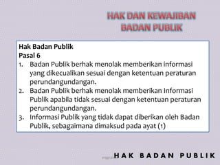 anggraiayu
Hak Badan Publik
Pasal 6
1. Badan Publik berhak menolak memberikan informasi
yang dikecualikan sesuai dengan ketentuan peraturan
perundangundangan.
2. Badan Publik berhak menolak memberikan Informasi
Publik apabila tidak sesuai dengan ketentuan peraturan
perundangundangan.
3. Informasi Publik yang tidak dapat diberikan oleh Badan
Publik, sebagaimana dimaksud pada ayat (1)
H A K B A D A N P U B L I K
 