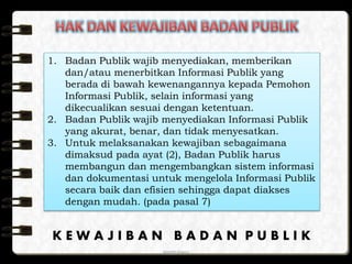 anggraiayu
1. Badan Publik wajib menyediakan, memberikan
dan/atau menerbitkan Informasi Publik yang
berada di bawah kewenangannya kepada Pemohon
Informasi Publik, selain informasi yang
dikecualikan sesuai dengan ketentuan.
2. Badan Publik wajib menyediakan Informasi Publik
yang akurat, benar, dan tidak menyesatkan.
3. Untuk melaksanakan kewajiban sebagaimana
dimaksud pada ayat (2), Badan Publik harus
membangun dan mengembangkan sistem informasi
dan dokumentasi untuk mengelola Informasi Publik
secara baik dan efisien sehingga dapat diakses
dengan mudah. (pada pasal 7)
K E W A J I B A N B A D A N P U B L I K
 