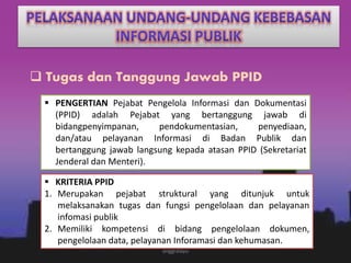  Tugas dan Tanggung Jawab PPID
 PENGERTIAN Pejabat Pengelola Informasi dan Dokumentasi
(PPID) adalah Pejabat yang bertanggung jawab di
bidangpenyimpanan, pendokumentasian, penyediaan,
dan/atau pelayanan Informasi di Badan Publik dan
bertanggung jawab langsung kepada atasan PPID (Sekretariat
Jenderal dan Menteri).
 KRITERIA PPID
1. Merupakan pejabat struktural yang ditunjuk untuk
melaksanakan tugas dan fungsi pengelolaan dan pelayanan
infomasi publik
2. Memiliki kompetensi di bidang pengelolaan dokumen,
pengelolaan data, pelayanan Inforamasi dan kehumasan.
anggraiayu
 
