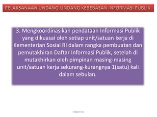 3. Mengkoordinasikan pendataan Informasi Publik
yang dikuasai oleh setiap unit/satuan kerja di
Kementerian Sosial RI dalam rangka pembuatan dan
pemutakhiran Daftar Informasi Publik, setelah di
mutakhirkan oleh pimpinan masing-masing
unit/satuan kerja sekurang-kurangnya 1(satu) kali
dalam sebulan.
anggraiayu
 