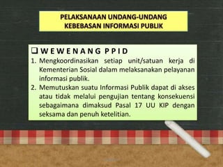  W E W E N A N G P P I D
1. Mengkoordinasikan setiap unit/satuan kerja di
Kementerian Sosial dalam melaksanakan pelayanan
informasi publik.
2. Memutuskan suatu Informasi Publik dapat di akses
atau tidak melalui pengujian tentang konsekuensi
sebagaimana dimaksud Pasal 17 UU KIP dengan
seksama dan penuh ketelitian.
anggraiayu
 