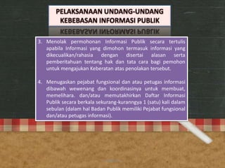 3. Menolak permohonan Informasi Publik secara tertulis
apabila Informasi yang dimohon termasuk informasi yang
dikecualikan/rahasia dengan disertai alasan serta
pemberitahuan tentang hak dan tata cara bagi pemohon
untuk mengajukan Keberatan atas penolakan tersebut.
4. Menugaskan pejabat fungsional dan atau petugas informasi
dibawah wewenang dan koordinasinya untuk membuat,
memelihara. dan/atau memutakhirkan Daftar Informasi
Publik secara berkala sekurang-kuranngya 1 (satu) kali dalam
sebulan (dalam hal Badan Publik memiliki Pejabat fungsional
dan/atau petugas informasi).
anggraiayu
 