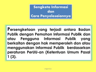 anggraiayu
Sengketa Informasi
dan
Cara Penyelesaiannya
Persengketaan yang terjadi antara Badan
Publik dengan Pemohon Informasi Publik dan
atau Pengguna Informasi Publik yang
berkaitan dengan hak memperoleh dan atau
menggunakan Informasi Publik berdasarkan
peraturan PerUU-an (Ketentuan Umum Pasal
1 (3).
 
