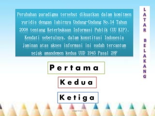 Perubahan paradigma tersebut dikuatkan dalam komitmen
yuridis dengan lahirnya Undang-Undang No.14 Tahun
2008 tentang Keterbukaan Informasi Publik (UU KIP).
Kendati sebetulnya, dalam konstitusi Indonesia
jaminan atas akses informasi ini sudah tercantum
sejak amandemen kedua UUD 1945 Pasal 28F
P e r t a m a
K e d u a
K e t i g a
anggraiayu
 