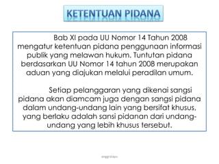 anggraiayu
Bab XI pada UU Nomor 14 Tahun 2008
mengatur ketentuan pidana penggunaan informasi
publik yang melawan hukum. Tuntutan pidana
berdasarkan UU Nomor 14 tahun 2008 merupakan
aduan yang diajukan melalui peradilan umum.
Setiap pelanggaran yang dikenai sangsi
pidana akan diamcam juga dengan sangsi pidana
dalam undang-undang lain yang bersifat khusus,
yang berlaku adalah sansi pidanan dari undang-
undang yang lebih khusus tersebut.
 