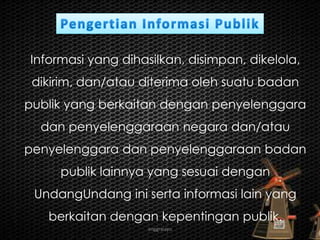 anggraiayu
Informasi yang dihasilkan, disimpan, dikelola,
dikirim, dan/atau diterima oleh suatu badan
publik yang berkaitan dengan penyelenggara
dan penyelenggaraan negara dan/atau
penyelenggara dan penyelenggaraan badan
publik lainnya yang sesuai dengan
UndangUndang ini serta informasi lain yang
berkaitan dengan kepentingan publik.
 
