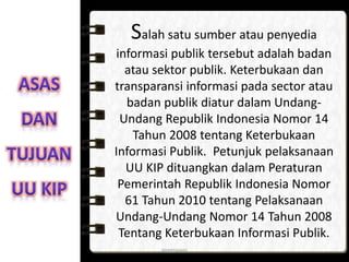 Salah satu sumber atau penyedia
informasi publik tersebut adalah badan
atau sektor publik. Keterbukaan dan
transparansi informasi pada sector atau
badan publik diatur dalam Undang-
Undang Republik Indonesia Nomor 14
Tahun 2008 tentang Keterbukaan
Informasi Publik. Petunjuk pelaksanaan
UU KIP dituangkan dalam Peraturan
Pemerintah Republik Indonesia Nomor
61 Tahun 2010 tentang Pelaksanaan
Undang-Undang Nomor 14 Tahun 2008
Tentang Keterbukaan Informasi Publik.
anggraiayu
 
