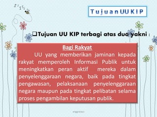 anggraiayu
Bagi Rakyat
UU yang memberikan jaminan kepada
rakyat memperoleh Informasi Publik untuk
meningkatkan peran aktif mereka dalam
penyelenggaraan negara, baik pada tingkat
pengawasan, pelaksanaan penyelenggaraan
negara maupun pada tingkat pelibatan selama
proses pengambilan keputusan publik.
Tujuan UU KIP terbagi atas dua yakni :
 