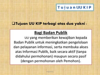 anggraiayu
Bagi Badan Publik
UU yang memberikan kewajiban kepada
Badan Publik untuk meningkatkan pengelolaan
dan pelayanan informasi, serta membuka akses
atas Informasi Publik, baik secara aktif (tanpa
didahului permohonan) maupun secara pasif
(dengan permohonan oleh Pemohon).
Tujuan UU KIP terbagi atas dua yakni :
 