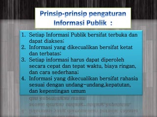anggraiayu
1. Setiap Informasi Publik bersifat terbuka dan
dapat diakses;
2. Informasi yang dikecualikan bersifat ketat
dan terbatas;
3. Setiap informasi harus dapat diperoleh
secara cepat dan tepat waktu, biaya ringan,
dan cara sederhana;
4. Informasi yang dikecualikan bersifat rahasia
sesuai dengan undang-undang,kepatutan,
dan kepentingan umum
 
