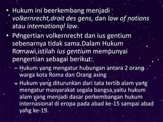 • Hukum ini beerkembang menjadi
volkernrecht,droit des gens, dan law of nations
atau international law.
• Pengertian volkernrecht dan ius gentium
sebenarnya tidak sama.Dalam Hukum
Romawi,istilah ius gentium mempunyai
pengertian sebagai berikut:
– Hukum yang mengatur hubungan antara 2 orang
warga kota Roma dan Orang asing
– Hukum yang diturunkan dari tata tertib alam yang
mengatur masyarakat segala bangsa,yaitu hukum
alam yang menjadi dasar perkembangan hukum
internasional di eropa pada abad ke-15 sampai abad
yang ke-19.
 