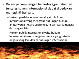 • Dalam perkembangan berikutnya,pemahaman
tentang hukum internasional dapat dibedakan
menjadi @ hal,yaitu:
– Hukum perdata internasional, yaitu hukum
internasional yang mengatur hubungan hukum
anatarwarga negara suatu negara dan warga negara
dari negara lain.
– Hukum publik internasional yaitu hukum
internasional yang mengatur negara yang satu dan
negara yang lain dalam hubungan internasional
 