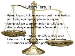 Hukum Tertulis
• Ruang lingkup hukum internasional hanya berlaku
untuk perjanjian-perjanjian antar negara
• Menghasilkan suatu perjanjian tertulis yang
dikenal dengan nama Vienna Convention on the
Law of Treaties
• Perjanjian internasional tertulis tunduk pada
ketentuan hukum kebiasaan internasional dan
yurisprudensi atau prinsip-prinsip hukum umum.
 