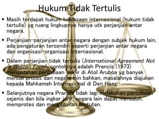 Hukum Tidak Tertulis
 Masih terdapat hukum kebiasaan internasional (hukum tidak
tertulis) yg ruang lingkupnya hanya utk perjanjian antar
negara.
 Perjanjian-perjanjian antar negara dengan subjek hukum lain,
ada pengaturan tersendiri seperti perjanjian antar negara
dan organisasi-organisasi internasional.
 Dalam perjanjian tidak tertulis (International Agreement Not
in Written Form), contohnya adalah Prancis (1973)
mengadakan percobaan nuklir di Atol Aruboa yg banyak
menuai protes dari negara lain bahkan, masalahnya diajukan
kepada Mahkamah Internasional di Den Haag.
 Selanjutnya negara Prancis tidak lagi melakukan percobaan
sejenis dan bila ingkar janji, negara lain dapat menuduh,
memprotes dan mengadakan tuntutan.
 