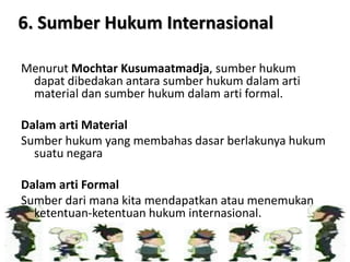 Menurut Mochtar Kusumaatmadja, sumber hukum
dapat dibedakan antara sumber hukum dalam arti
material dan sumber hukum dalam arti formal.
Dalam arti Material
Sumber hukum yang membahas dasar berlakunya hukum
suatu negara
Dalam arti Formal
Sumber dari mana kita mendapatkan atau menemukan
ketentuan-ketentuan hukum internasional.
6. Sumber Hukum Internasional
 