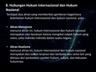 8. Hubungan Hukum Internasional dan Hukum
Nasional
Terdapat dua aliran yang memberikan gambaran bagaimana
keterkaitan hukum internasional dan hukum nasional, yaitu :
• Aliran Monoisme
menurut aliran ini, hukum internasional dan hukum nasional
merupakan satu kesatuan karena mengikat subjek hukum yang
sama, yaitu individu-individu dalam suatu negara.
• Aliran Dualisme
menurut aliran ini, hukum internasional dan hukum nasional
merupakan dua sistem terpisan dan berbeda satu sama lain yang
ditinjau dari perbedaan sumber hukum, subjek, dan kekuatan
hukumnya.
 