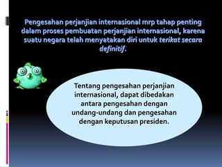 Pengesahan perjanjian internasional mrp tahap penting
dalam proses pembuatan perjanjian internasional, karena
suatu negara telah menyatakan diri untuk terikat secara
definitif.
Tentang pengesahan perjanjian
internasional, dapat dibedakan
antara pengesahan dengan
undang-undang dan pengesahan
dengan keputusan presiden.
 