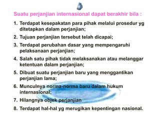 Suatu perjanjian internasional dapat berakhir bila :
1. Terdapat kesepakatan para pihak melalui prosedur yg
ditetapkan dalam perjanjian;
2. Tujuan perjanjian tersebut telah dicapai;
3. Terdapat perubahan dasar yang mempengaruhi
pelaksanaan perjanjian;
4. Salah satu pihak tidak melaksanakan atau melanggar
ketentuan dalam perjanjian;
5. Dibuat suatu perjanjian baru yang menggantikan
perjanjian lama;
6. Munculnya norma-norma baru dalam hukum
internasional;
7. Hilangnya objek perjanjian
8. Terdapat hal-hal yg merugikan kepentingan nasional.
 