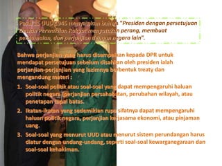 Pasal 11 UUD 1945 menyatakan bahwa “Presiden dengan persetujuan
Dewan Perwakilan Rakyat menyatakan perang, membuat
perdamaian, dan perjanjian dengan negara lain”.
Bahwa perjanjian yang harus disampaikan kepada DPR untuk
mendapat persetujuan sebelum disahkan oleh presiden ialah
perjanjian-perjanjian yang lazimnya berbentuk treaty dan
mengandung materi :
1. Soal-soal politik atau soal-soal yang dapat mempengaruhi haluan
politik negara (perjanjian persahabatan, perubahan wilayah, atau
penetapan tapal batas.
2. Ikatan-ikatan yang sedemikian rupa sifatnya dapat mempengaruhi
haluan politik negara, perjanjian kerjasama ekonomi, atau pinjaman
uang.
3. Soal-soal yang menurut UUD atau menurut sistem perundangan harus
diatur dengan undang-undang, seperti soal-soal kewarganegaraan dan
soal-soal kehakiman.
 