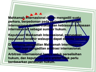 Mahkamah Internasional dalam mengadili suatu
perkara, berpedoman pada perjanjian-perjanjian
internasional (traktat-traktat dan kebiasaan-kebiasaan
internasional) sebagai sumber hukum.
Keputusan Mahkamah Internasional, merupakan
keputusan terakhir walaupun dapat diminta banding.
Di samping pengadilan Mahkamah Internasional,
terdapat juga pengadilan arbitrasi internasional.
Arbitrasi internasional hanya untuk perselisihan
hukum, dan keputusan para arbitet tidak perlu
berdasarkan peraturan hukum.
 