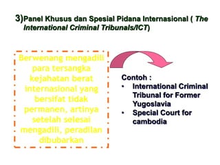 3)Panel Khusus dan Spesial Pidana Internasional ( The
International Criminal Tribunals/ICT)
Berwenang mengadili
para tersangka
kejahatan berat
internasional yang
bersifat tidak
permanen, artinya
setelah selesai
mengadili, peradilan
dibubarkan
Contoh :
• International Criminal
Tribunal for Former
Yugoslavia
• Special Court for
cambodia
 