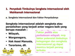 1. Penyebab Timbulnya Sengketa Internasional oleh
Mahkamah Internasional
a. Sengketa Internasional dan Faktor Penyebabnya
Sengketa internasional adalah sengketa atau
perselisihan yang terjadi antar negara baik yang
berupa masalah :
 Wilayah,
 Warganegara,
 Hak Asasi Manusia,
 Terorisme, dll.
Faktor politis atau
perbatasan wilayah, mrp
faktor potensial timbulnya
ketegangan dan sengketa
internasional yg dapat
memicu terjadi perang
terbuka.
 