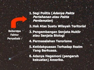 1. Segi Politis (Adanya Pakta
Pertahanan atau Pakta
Perdamaian)
2. Hak Atas Suatu Wilayah Teritorial
3. Pengembangan Senjata Nuklir
atau Senjata Biologi
4. Permasalahan Terorisme
5. Ketidakpuasan Terhadap Rezim
Yang Berkuasa.
6. Adanya Hegemoni (pengaruh
kekuatan) Amerika.
Beberapa
Faktor
Penyebab :
 