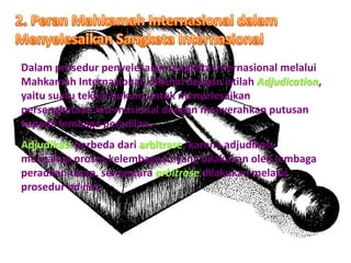 Dalam prosedur penyelesaian sengketa internasional melalui
Mahkamah Internasional, dikenal dengan istilah Adjudication,
yaitu suatu teknik hukum untuk menyelesaikan
persengkataan internasional dengan menyerahkan putusan
kepada lembaga peradilan.
Adjudikasi berbeda dari arbitrase, karena adjudikasi
mencakup proses kelembagaan yang dilakukan oleh lembaga
peradilan tetap, sementara arbitrase dilakukan melalui
prosedur ad hoc.
 