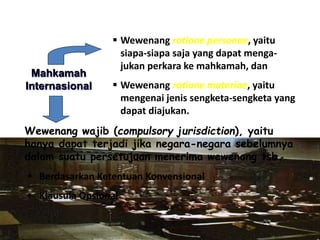  Wewenang ratione personae, yaitu
siapa-siapa saja yang dapat menga-
jukan perkara ke mahkamah, dan
 Wewenang ratione materiae, yaitu
mengenai jenis sengketa-sengketa yang
dapat diajukan.
Mahkamah
Internasional
Wewenang wajib (compulsory jurisdiction), yaitu
hanya dapat terjadi jika negara-negara sebelumnya
dalam suatu persetujuan menerima wewenang tsb.
 Berdasarkan Ketentuan Konvensional
 Klausula Opsional
 