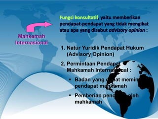 Mahkamah
Internasional
Fungsi konsultatif, yaitu memberikan
pendapat-pendapat yang tidak mengikat
atau apa yang disebut advisory opinion :
1. Natur Yuridik Pendapat Hukum
(Advisory Opinion)
2. Permintaan Pendapat
Mahkamah Internasional :
 Badan yang dapat meminta
pendapat mahkamah
 Pemberian pendapat oleh
mahkamah
 