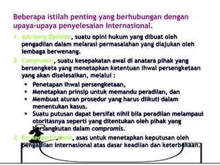 Beberapa istilah penting yang berhubungan dengan
upaya-upaya penyelesaian Internasional.
1. Advisory Opinion, suatu opini hukum yang dibuat oleh
pengadilan dalam melarasi permasalahan yang diajukan oleh
lembaga berwenang.
2. Compromis, suatu kesepakatan awal di anatara pihak yang
bersengketa yang menetapkan ketentuan ihwal persengketaan
yang akan diselesaikan, melalui :
 Penetapan ihwal persengketaan,
 Menetapkan prinsip untuk memandu peradilan, dan
 Membuat aturan prosedur yang harus diikuti dalam
menentukan kasus.
 Suatu putusan dapat bersifat nihil bila peradilan melampaui
otoritasnya seperti yang ditentukan oleh pihak yang
bersangkutan dalam compromis.
3. Ex Aequo Et Bono, asas untuk menetapkan keputusan oleh
pengadilan internasional atas dasar keadilan dan keterbukaan.
 