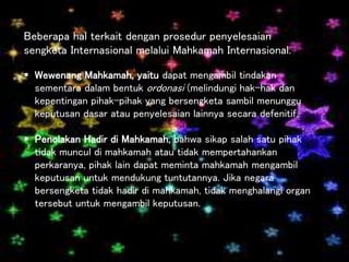 Beberapa hal terkait dengan prosedur penyelesaian
sengketa Internasional melalui Mahkamah Internasional.
 Wewenang Mahkamah, yaitu dapat mengambil tindakan
sementara dalam bentuk ordonasi (melindungi hak-hak dan
kepentingan pihak-pihak yang bersengketa sambil menunggu
keputusan dasar atau penyelesaian lainnya secara defenitif.
 Penolakan Hadir di Mahkamah, bahwa sikap salah satu pihak
tidak muncul di mahkamah atau tidak mempertahankan
perkaranya, pihak lain dapat meminta mahkamah mengambil
keputusan untuk mendukung tuntutannya. Jika negara
bersengketa tidak hadir di mahkamah, tidak menghalangi organ
tersebut untuk mengambil keputusan.
 