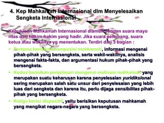 4. Kep Mahkamah Internasional dlm Menyelesaikan
Sengketa Internasional
Keputusan Mahkamah Internasional diambil dengan suara mayo
ritas dari hakim-hakim yang hadir. Jika suara seimbang, suara
ketua atau wakilnya yg menentukan. Terdiri dari 3 bagian :
 Pertama berisikan komposisi mahkamah, informasi mengenai
pihak-pihak yang bersengketa, serta wakil-wakilnya, analisis
mengenai fakta-fakta, dan argumentasi hukum pihak-pihak yang
bersengketa.
 Kedua berisikan penjelasan mengenai motivasi mahkamah yang
merupakan suatu keharusan karena penyelesaian yuridiksional
sering merupakan salah satu unsur dari penyelesaian yang lebih
luas dari sengketa dan karena itu, perlu dijaga sensibilitas pihak-
pihak yang bersengketa.
 Ketiga berisi dispositif, yaitu berisikan keputusan mahkamah
yang mengikat negara-negara yang bersengketa.
 