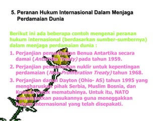 5. Peranan Hukum Internasional Dalam Menjaga
Perdamaian Dunia
Berikut ini ada beberapa contoh mengenai peranan
hukum internasional (berdasarkan sumber-sumbernya)
dalam menjaga perdamaian dunia :
1. Perjanjian pemanfaatan Benua Antartika secara
damai (Antartika Treaty) pada tahun 1959.
2. Perjanjian pemanfaatan nuklir untuk kepentingan
perdamaian (Non-Proliferation Treaty) tahun 1968.
3. Perjanjian damai Dayton (Ohio- AS) tahun 1995 yang
mengharuskan pihak Serbia, Muslim Bosnia, dan
Kroasia untuk mematuhinya. Untuk itu, NATO
menempatkan pasukannya guna meneggakkan
hukum internasional yang telah disepakati.
 