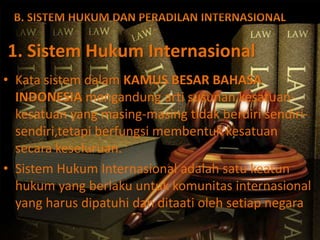 1. Sistem Hukum Internasional
• Kata sistem dalam KAMUS BESAR BAHASA
INDONESIA mengandung arti susunan kesatuan-
kesatuan yang masing-masing tidak berdiri sendiri-
sendiri,tetapi berfungsi membentuk kesatuan
secara keseluruan.
• Sistem Hukum Internasional adalah satu keatun
hukum yang berlaku untuk komunitas internasional
yang harus dipatuhi dan ditaati oleh setiap negara
 