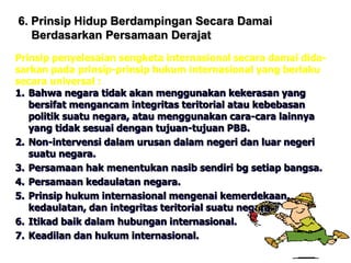 6. Prinsip Hidup Berdampingan Secara Damai
Berdasarkan Persamaan Derajat
Prinsip penyelesaian sengketa internasional secara damai dida-
sarkan pada prinsip-prinsip hukum internasional yang berlaku
secara universal :
1. Bahwa negara tidak akan menggunakan kekerasan yang
bersifat mengancam integritas teritorial atau kebebasan
politik suatu negara, atau menggunakan cara-cara lainnya
yang tidak sesuai dengan tujuan-tujuan PBB.
2. Non-intervensi dalam urusan dalam negeri dan luar negeri
suatu negara.
3. Persamaan hak menentukan nasib sendiri bg setiap bangsa.
4. Persamaan kedaulatan negara.
5. Prinsip hukum internasional mengenai kemerdekaan,
kedaulatan, dan integritas teritorial suatu negara.
6. Itikad baik dalam hubungan internasional.
7. Keadilan dan hukum internasional.
 
