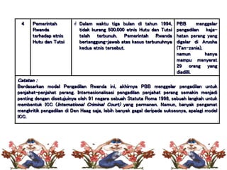 4 Pemerintah
Rwanda
terhadap etnis
Hutu dan Tutsi
 Dalam waktu tiga bulan di tahun 1994,
tidak kurang 500.000 etnis Hutu dan Tutsi
telah terbunuh. Pemerintah Rwanda
bertanggung-jawab atas kasus terbunuhnya
kedua etnis tersebut.
PBB menggelar
pengadilan keja-
hatan perang yang
digelar di Arusha
(Tan-zania),
namun hanya
mampu menyerat
29 orang yang
diadilli.
Catatan :
Berdasarkan modal Pengadilan Rwanda ini, akhirnya PBB menggelar pengadilan untuk
penjahat-penjahat perang. Internasionalisasi pengadilan penjahat perang semakin menjadi
penting dengan disetujuinya oleh 91 negara sebuah Statuta Roma 1998, sebuah langkah untuk
membentuk ICC (International Criminal Court) yang permanen. Namun, banyak pengamat
mengkritik pengadilan di Den Haag saja, lebih banyak gagal daripada suksesnya, apalagi model
ICC.
 