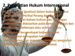 2. Pengertian Hukum Internasional
• Hugo de groot (grotius) dalam bukunya De Jure
Belli ac Pacis (Perihal Perang dan Damai)
mengemukakan bahwa hukum dan hubungan
internasional didasarkan pada kemauan bebas dan
persetujuan beberapa atau semua negara.
• Sam Suhedi berpendapat bahwa Hukum
Internasional merupakan himpunan
aturan,norma,dan asas yang mengatur pergaulan
hidup dalam masyarakat internasional.
 