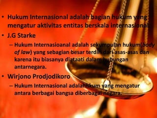 • Hukum Internasional adalah bagian hukum yang
mengatur aktivitas entitas berskala internasional.
• J.G Starke
– Hukum Internasioanal adalah sekumpulan hukum(body
of law) yang sebagian besar terdiri dari asas-asas dan
karena itu biasanya diataati dalam hubungan
antarnegara.
• Wirjono Prodjodikoro
– Hukum Internasional adalahhkum yang mengatur
antara berbagai bangsa diberbagai negara.
 